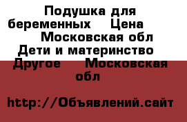 Подушка для беременных  › Цена ­ 2 500 - Московская обл. Дети и материнство » Другое   . Московская обл.